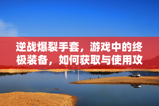 逆战爆裂手套，游戏中的终极装备，如何获取与使用攻略