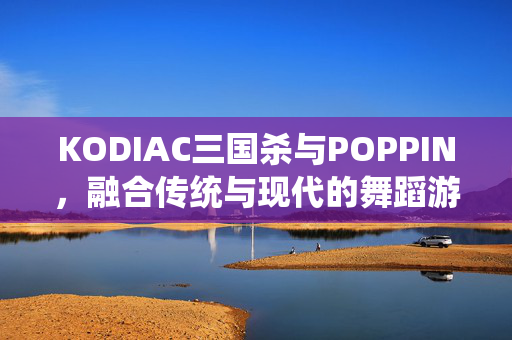 KODIAC三国杀与POPPIN，融合传统与现代的舞蹈游戏