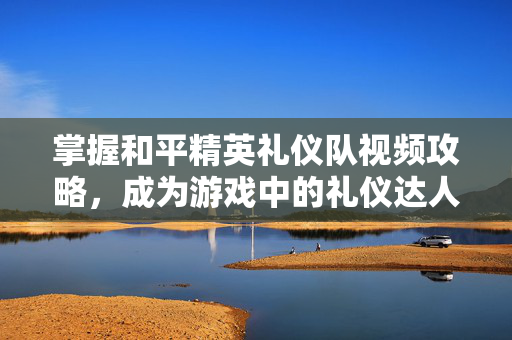 掌握和平精英礼仪队视频攻略，成为游戏中的礼仪达人