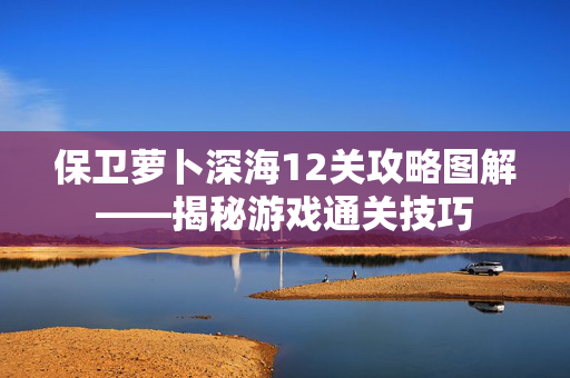 保卫萝卜深海12关攻略图解——揭秘游戏通关技巧
