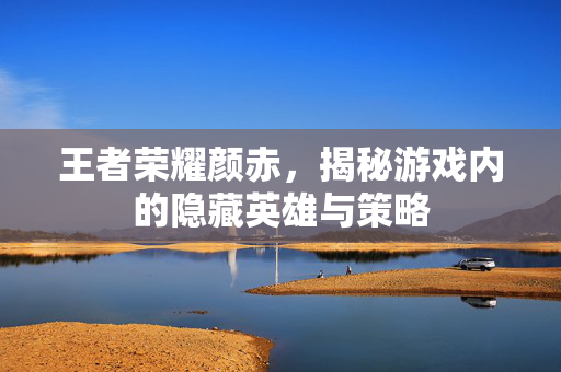 王者荣耀颜赤，揭秘游戏内的隐藏英雄与策略