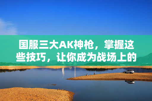 国服三大AK神枪，掌握这些技巧，让你成为战场上的王者！