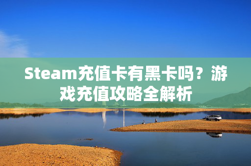 Steam充值卡有黑卡吗？游戏充值攻略全解析