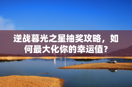 逆战暮光之星抽奖攻略，如何最大化你的幸运值？