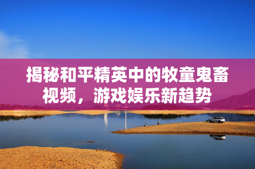 揭秘和平精英中的牧童鬼畜视频，游戏娱乐新趋势