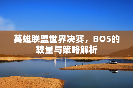 英雄联盟世界决赛，BO5的较量与策略解析