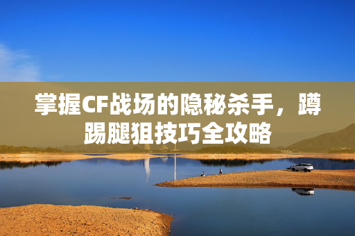 掌握CF战场的隐秘杀手，蹲踢腿狙技巧全攻略