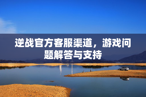 逆战官方客服渠道，游戏问题解答与支持