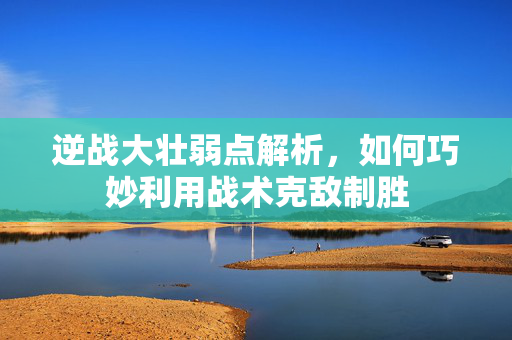 逆战大壮弱点解析，如何巧妙利用战术克敌制胜