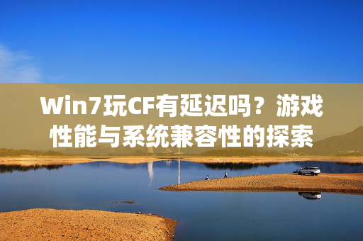 Win7玩CF有延迟吗？游戏性能与系统兼容性的探索