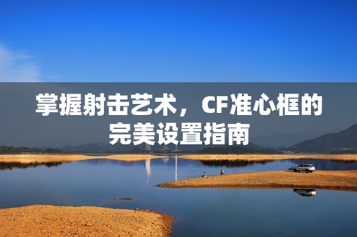掌握射击艺术，CF准心框的完美设置指南