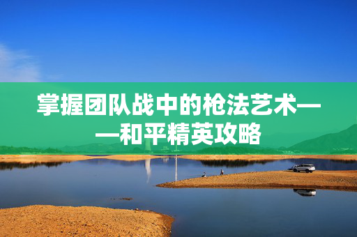 掌握团队战中的枪法艺术——和平精英攻略