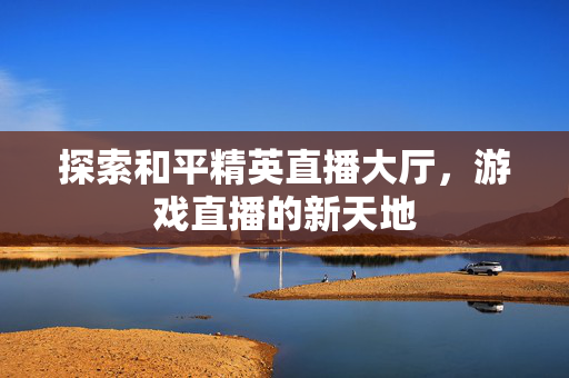 探索和平精英直播大厅，游戏直播的新天地