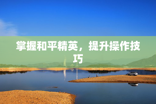 掌握和平精英,提升操作技巧 掌握和平精英,提升操作技巧