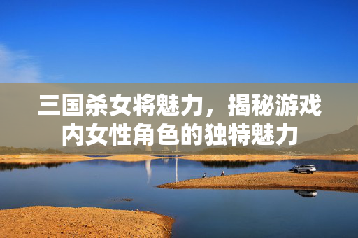 三国杀女将魅力，揭秘游戏内女性角色的独特魅力