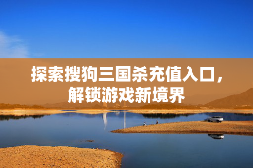 探索搜狗三国杀充值入口，解锁游戏新境界