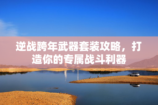 逆战跨年武器套装攻略，打造你的专属战斗利器