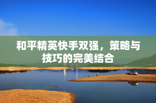 和平精英快手双强，策略与技巧的完美结合