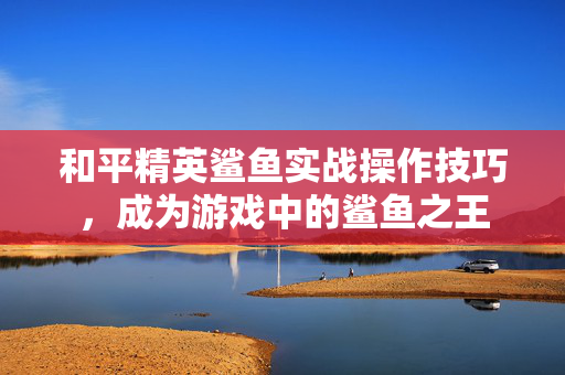 和平精英鲨鱼实战操作技巧，成为游戏中的鲨鱼之王