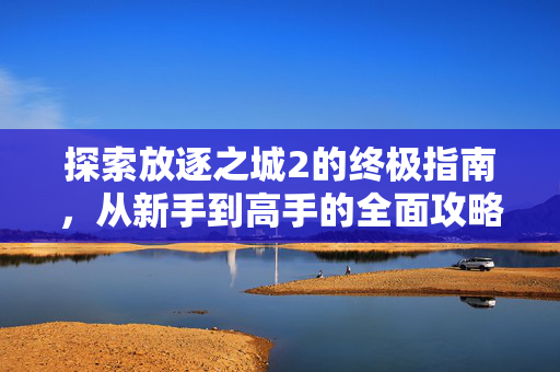 探索放逐之城2的终极指南,从新手到高手的全面攻略 探索放逐之城2的终极指南,从新手到高手的全面攻略