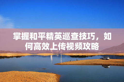 掌握和平精英巡查技巧，如何高效上传视频攻略