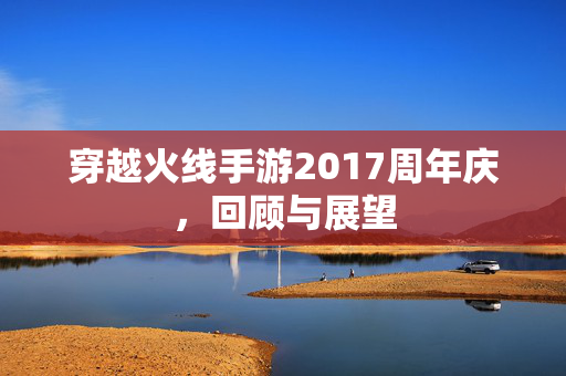穿越火线手游2017周年庆，回顾与展望