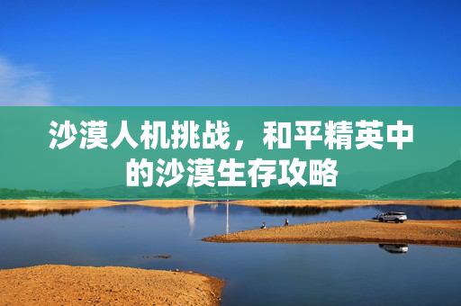 沙漠人机挑战，和平精英中的沙漠生存攻略