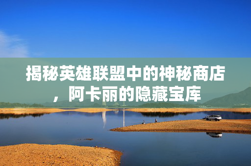 揭秘英雄联盟中的神秘商店，阿卡丽的隐藏宝库