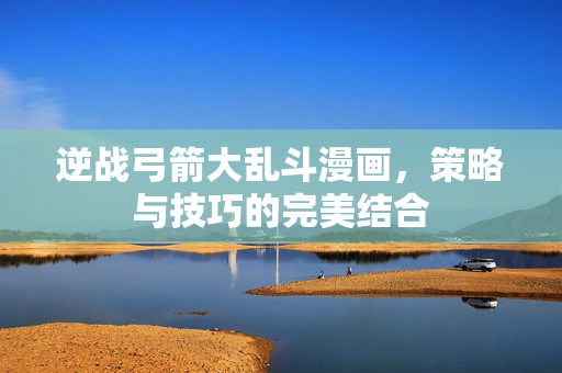 逆战弓箭大乱斗漫画，策略与技巧的完美结合