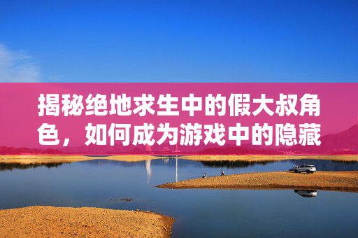揭秘绝地求生中的假大叔角色，如何成为游戏中的隐藏高手？