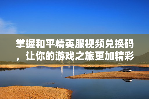 掌握和平精英服视频兑换码，让你的游戏之旅更加精彩！