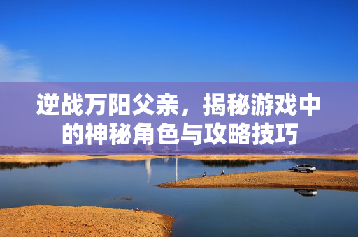 逆战万阳父亲，揭秘游戏中的神秘角色与攻略技巧