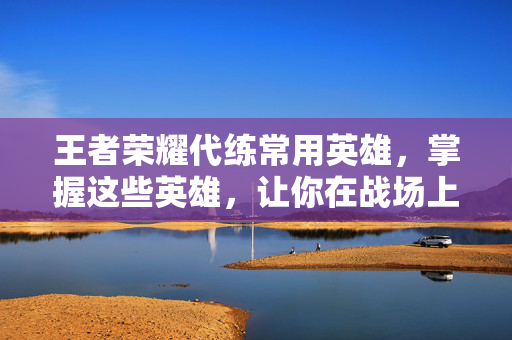 王者荣耀代练常用英雄，掌握这些英雄，让你在战场上所向披靡！