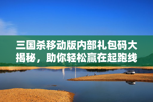 三国杀移动版内部礼包码大揭秘，助你轻松赢在起跑线！