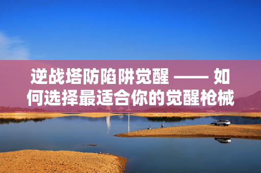 逆战塔防陷阱觉醒 —— 如何选择最适合你的觉醒枪械？