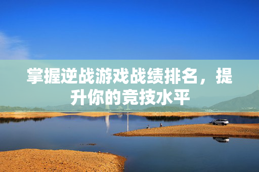 掌握逆战游戏战绩排名，提升你的竞技水平