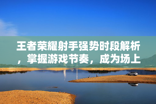 王者荣耀射手强势时段解析,掌握游戏节奏,成为场上的焦点 王者荣耀射手强势时段解析,掌握游戏节奏,成为场上的焦点