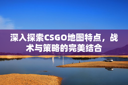 深入探索CSGO地图特点,战术与策略的完美结合 深入探索CSGO地图特点,战术与策略的完美结合