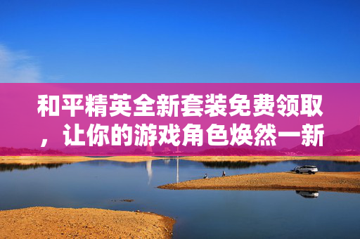 和平精英全新套装免费领取,让你的游戏角色焕然一新! 和平精英全新套装免费领取,让你的游戏角色焕然一新!
