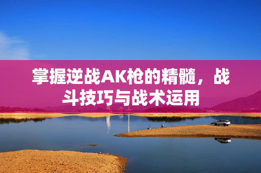 掌握逆战AK枪的精髓，战斗技巧与战术运用