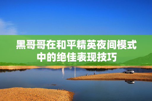 黑哥哥在和平精英夜间模式中的绝佳表现技巧 黑哥哥在和平精英夜间模式中的绝佳表现技巧