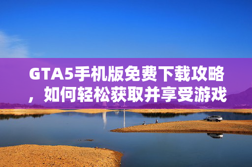 GTA5手机版免费下载攻略，如何轻松获取并享受游戏乐趣
