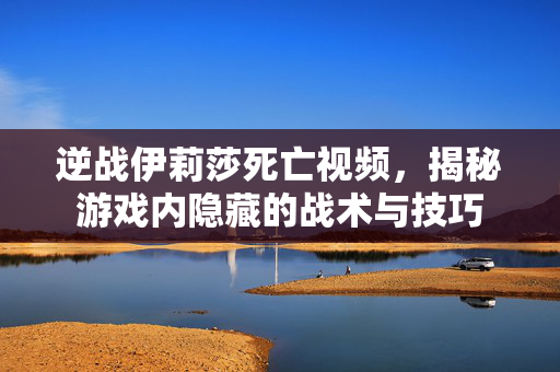 逆战伊莉莎死亡视频，揭秘游戏内隐藏的战术与技巧