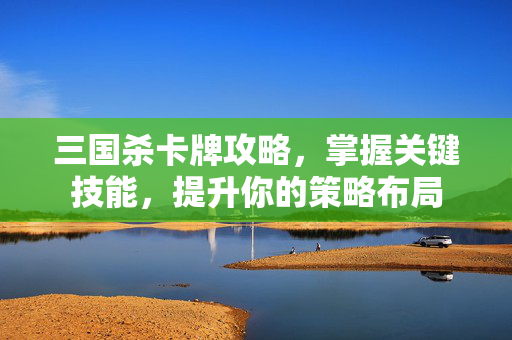 三国杀卡牌攻略，掌握关键技能，提升你的策略布局