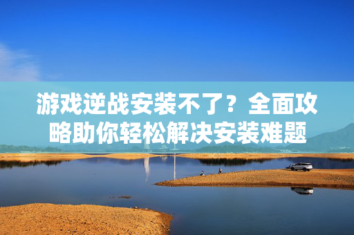 游戏逆战安装不了？全面攻略助你轻松解决安装难题