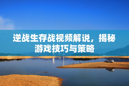 逆战生存战视频解说，揭秘游戏技巧与策略