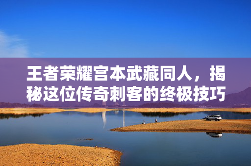王者荣耀宫本武藏同人，揭秘这位传奇刺客的终极技巧与战术