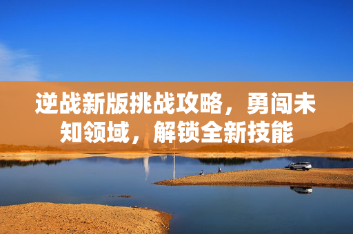 逆战新版挑战攻略，勇闯未知领域，解锁全新技能