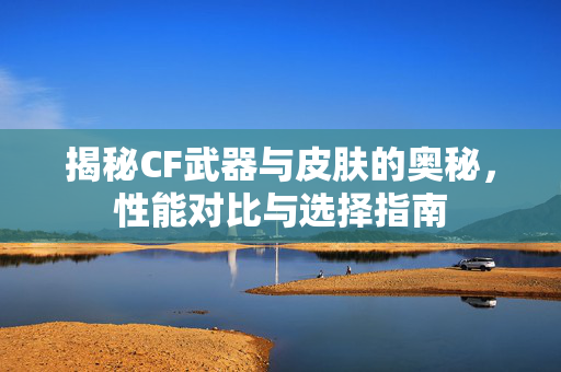 揭秘CF武器与皮肤的奥秘,性能对比与选择指南 揭秘CF武器与皮肤的奥秘,性能对比与选择指南