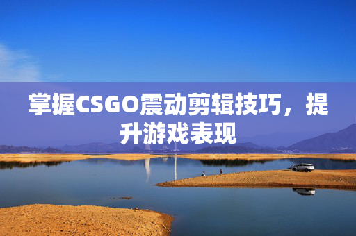 掌握CSGO震动剪辑技巧，提升游戏表现
